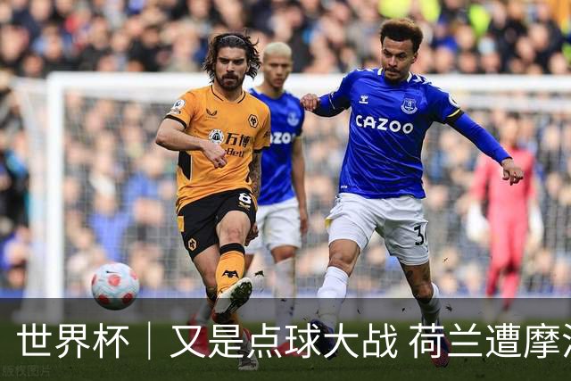 世界杯｜又是点球大战 荷兰遭摩洛哥淘汰无缘16强
