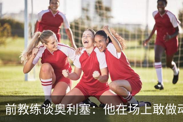 前教练谈奥利塞：他在场上敢做动作不怕丢球，上限无法预估