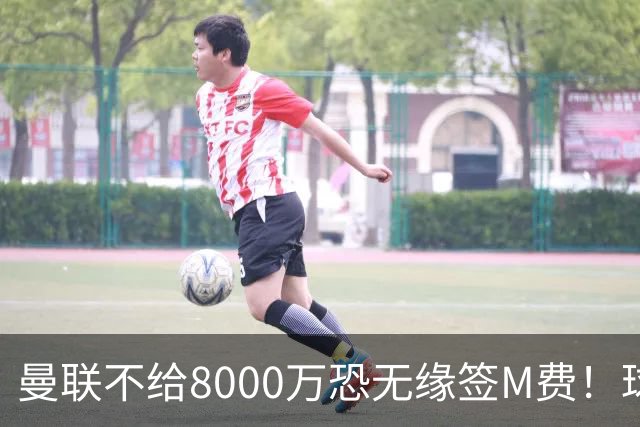 曼联不给8000万恐无缘签M费！球员拒绝表态只去红魔，也愿加盟热刺