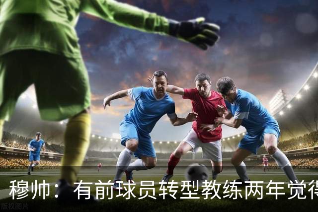 穆帅：有前球员转型教练两年觉得无比艰难，我执教源于热爱和激情